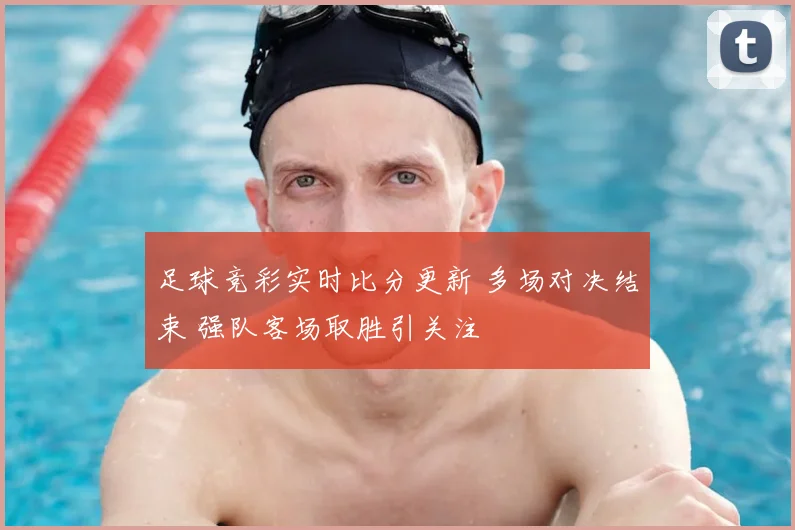 足球竞彩实时比分更新 多场对决结束 强队客场取胜引关注
