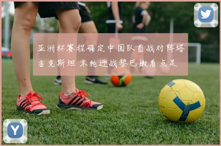 亚洲杯赛程确定中国队首战对阵塔吉克斯坦 末轮迎战黎巴嫩看点足