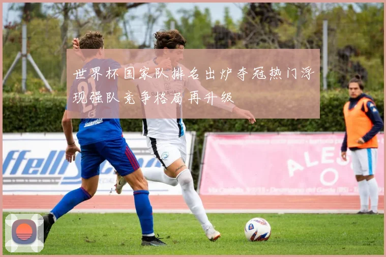 世界杯国家队排名出炉夺冠热门浮现强队竞争格局再升级