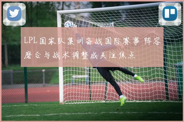 LPL国家队集训备战国际赛事 阵容磨合与战术调整成关注焦点