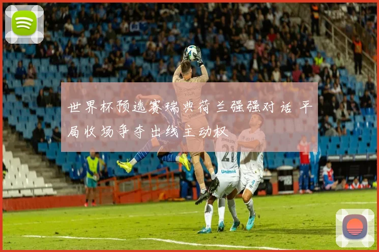 世界杯预选赛瑞典荷兰强强对话 平局收场争夺出线主动权