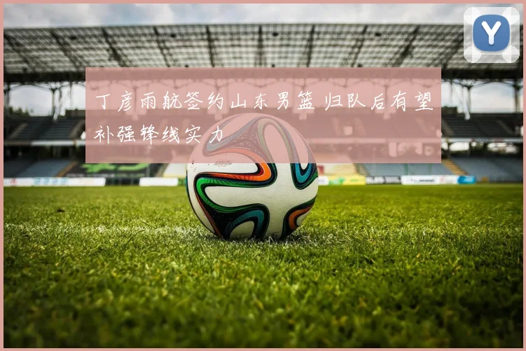 丁彦雨航签约山东男篮 归队后有望补强锋线实力