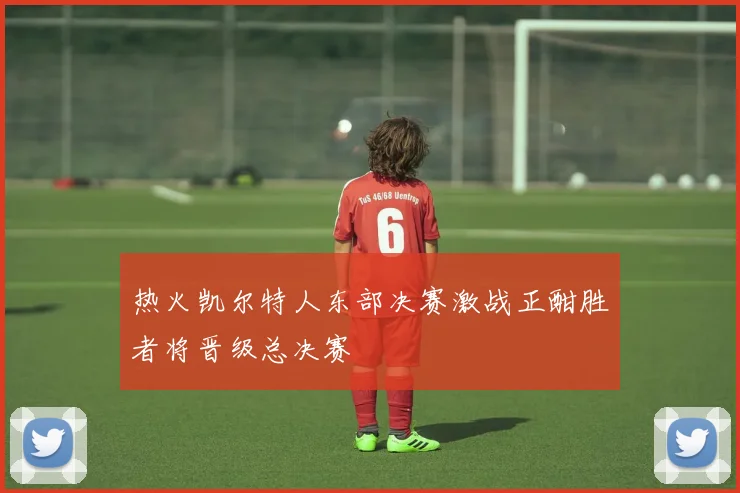 热火凯尔特人东部决赛激战正酣胜者将晋级总决赛