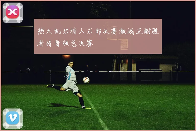 热火凯尔特人东部决赛激战正酣胜者将晋级总决赛