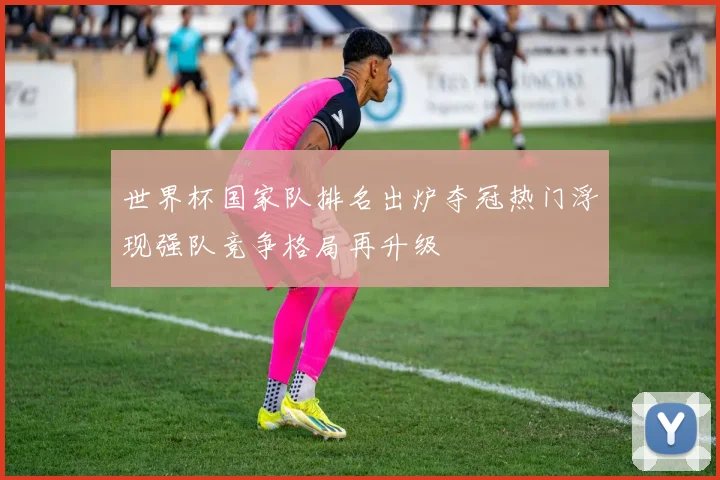 世界杯国家队排名出炉夺冠热门浮现强队竞争格局再升级