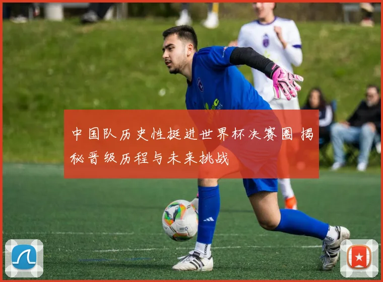 中国队历史性挺进世界杯决赛圈 揭秘晋级历程与未来挑战