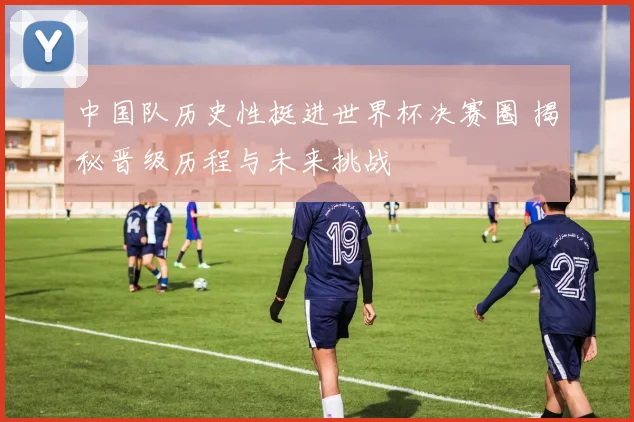 中国队历史性挺进世界杯决赛圈 揭秘晋级历程与未来挑战