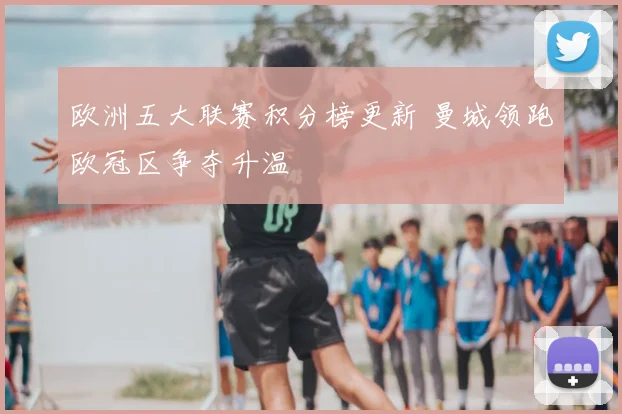 欧洲五大联赛积分榜更新 曼城领跑欧冠区争夺升温