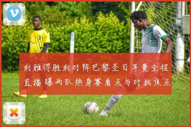 利雅得胜利对阵巴黎圣日耳曼全程直播 曝两队热身赛看点与对抗焦点