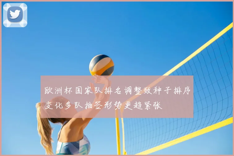 欧洲杯国家队排名调整致种子排序变化多队抽签形势更趋紧张