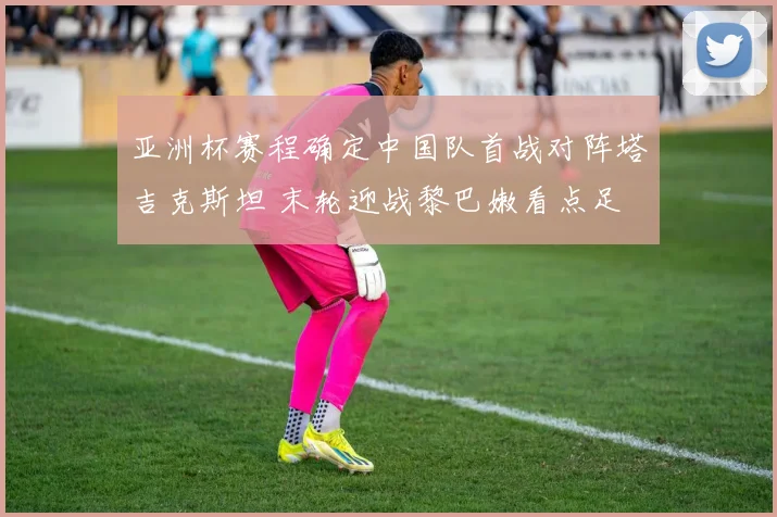 亚洲杯赛程确定中国队首战对阵塔吉克斯坦 末轮迎战黎巴嫩看点足