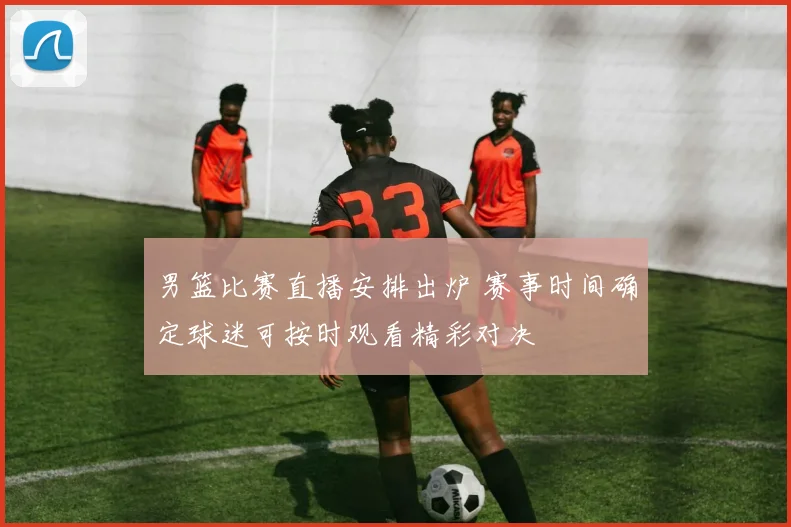 男篮比赛直播安排出炉 赛事时间确定球迷可按时观看精彩对决