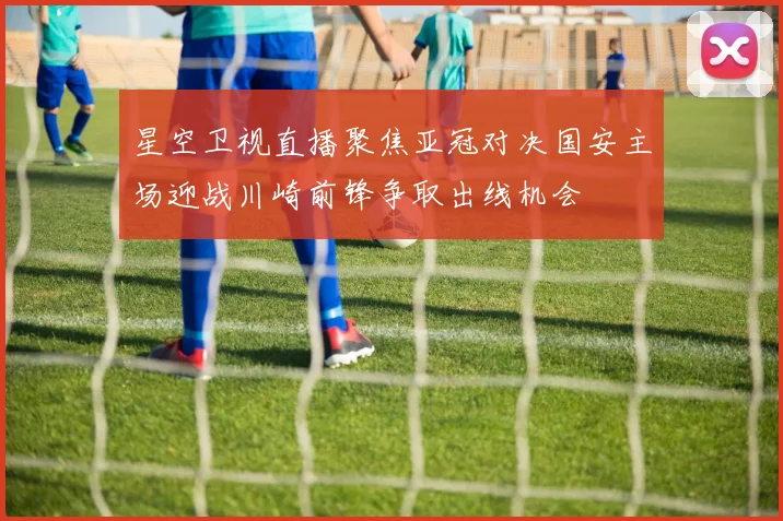 星空卫视直播聚焦亚冠对决国安主场迎战川崎前锋争取出线机会