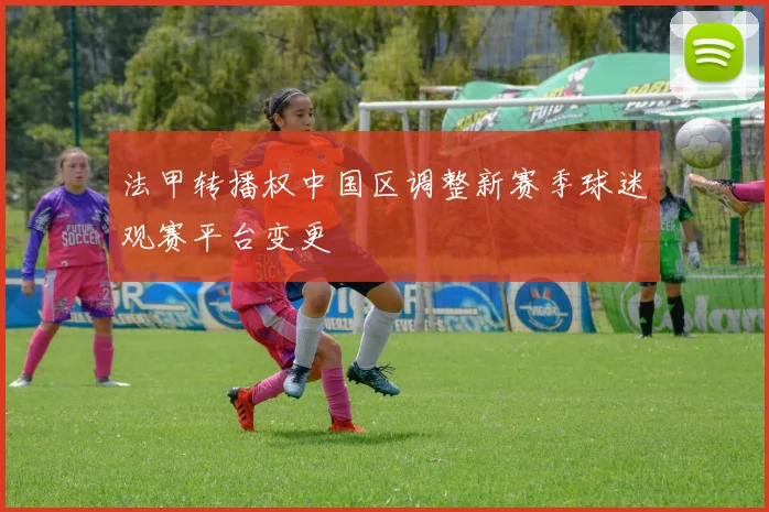 法甲转播权中国区调整新赛季球迷观赛平台变更