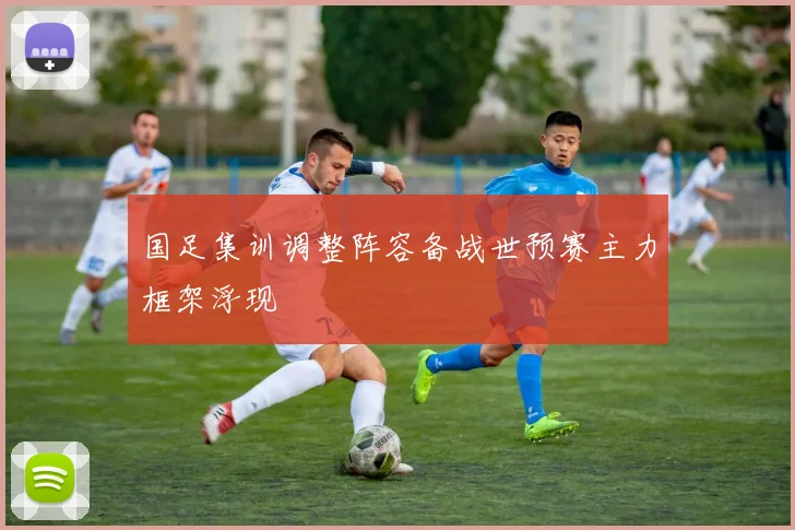 国足集训调整阵容备战世预赛主力框架浮现