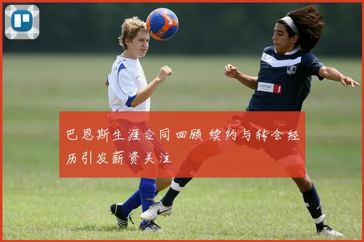 巴恩斯生涯合同回顾 续约与转会经历引发薪资关注