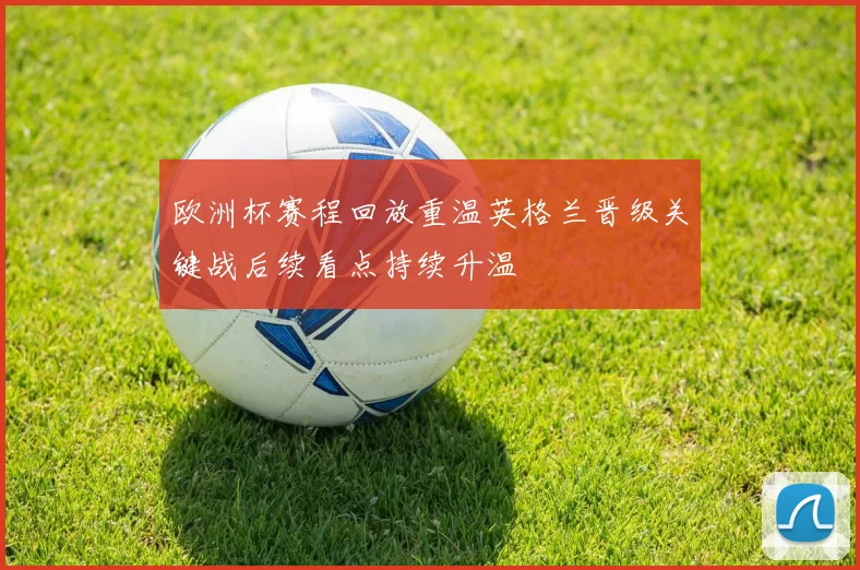 欧洲杯赛程回放重温英格兰晋级关键战后续看点持续升温
