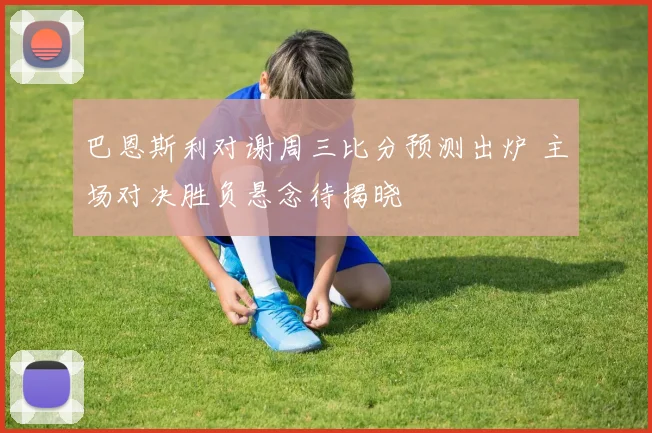 巴恩斯利对谢周三比分预测出炉 主场对决胜负悬念待揭晓