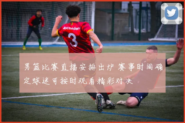 男篮比赛直播安排出炉 赛事时间确定球迷可按时观看精彩对决