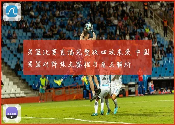 男篮比赛直播完整版回放来袭 中国男篮对阵焦点赛程与看点解析