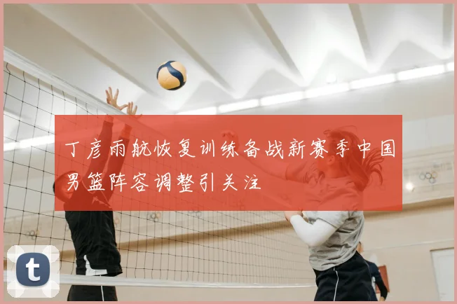 丁彦雨航恢复训练备战新赛季中国男篮阵容调整引关注