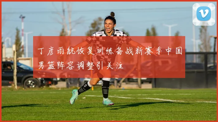丁彦雨航恢复训练备战新赛季中国男篮阵容调整引关注