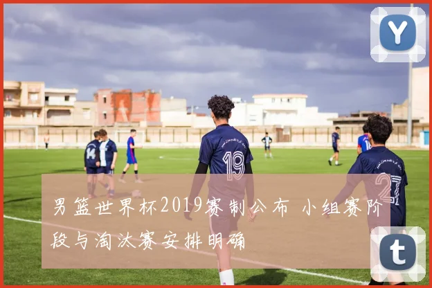 男篮世界杯2019赛制公布 小组赛阶段与淘汰赛安排明确