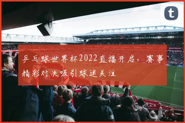 乒乓球世界杯2022直播开启,赛事精彩对决吸引球迷关注