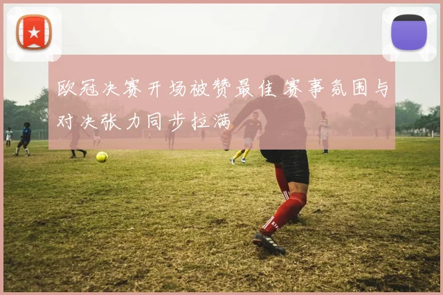 欧冠决赛开场被赞最佳 赛事氛围与对决张力同步拉满